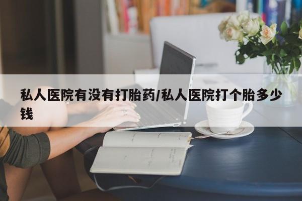 买打胎药私人联系方式私人医院有没有打胎药/私人医院打个胎多少钱