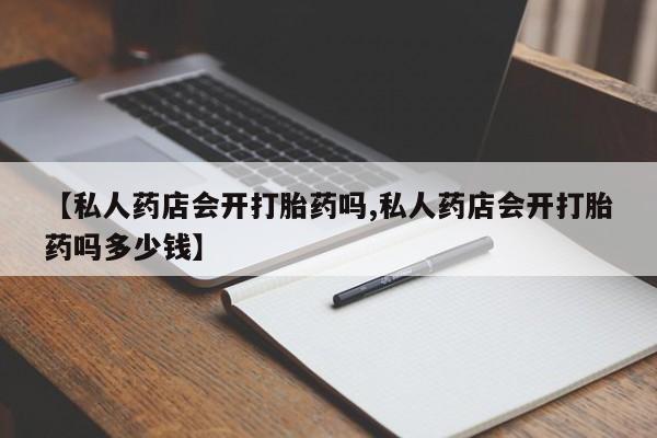 买打胎药私人联系方式【私人药店会开打胎药吗,私人药店会开打胎药吗多少钱】