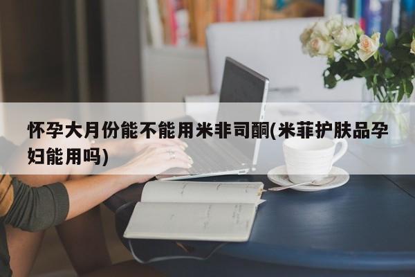 买打胎药私人联系方式怀孕大月份能不能用米非司酮(米菲护肤品孕妇能用吗)