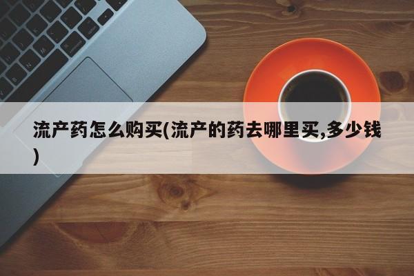 买打胎药私人联系方式流产药怎么购买(流产的药去哪里买,多少钱)